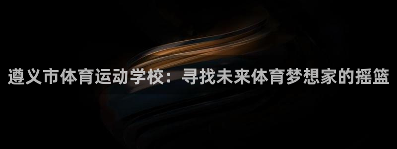 千亿国际官方正版app代理:遵义市体育运动学校:寻找未来体育